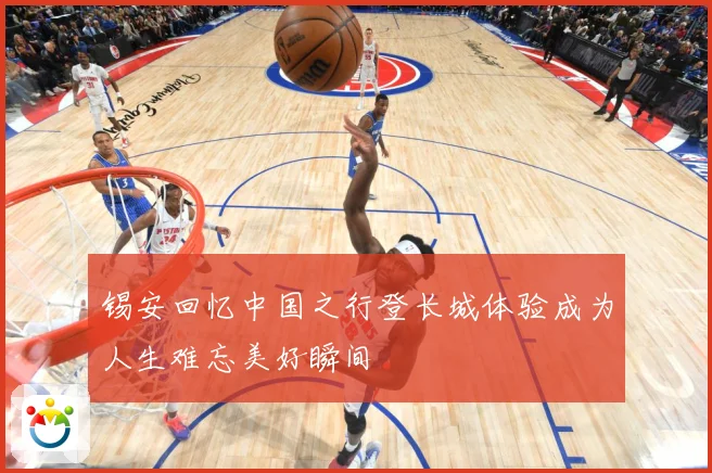 锡安回忆中国之行登长城体验成为人生难忘美好瞬间