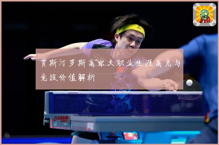 贾斯汀罗斯高尔夫职业生涯高光与竞技价值解析