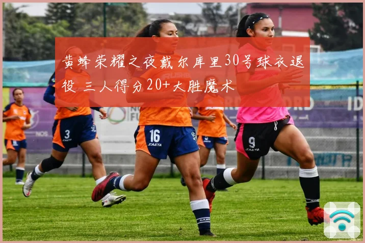 黄蜂荣耀之夜戴尔库里30号球衣退役 三人得分20+大胜魔术