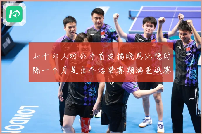七十六人对公牛首发揭晓恩比德时隔一个月复出乔治禁赛期满重返赛赛场复盘