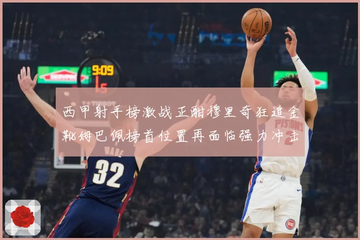 西甲射手榜激战正酣穆里奇狂追金靴姆巴佩榜首位置再面临强力冲击战术观察