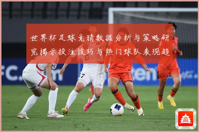 世界杯足球竞猜数据分析与策略研究揭示投注技巧与热门球队表现趋势