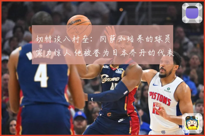 切特谈八村垒：冈萨加培养的球员实力惊人 他被誉为日本乔丹的代表性人物