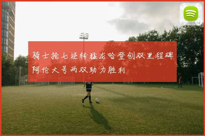 骑士抢七逆转猛龙哈登创双里程碑阿伦大号两双助力胜利
