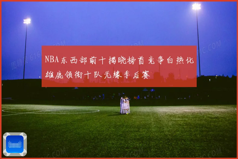 NBA东西部前十揭晓榜首竞争白热化雄鹿领衔十队无缘季后赛