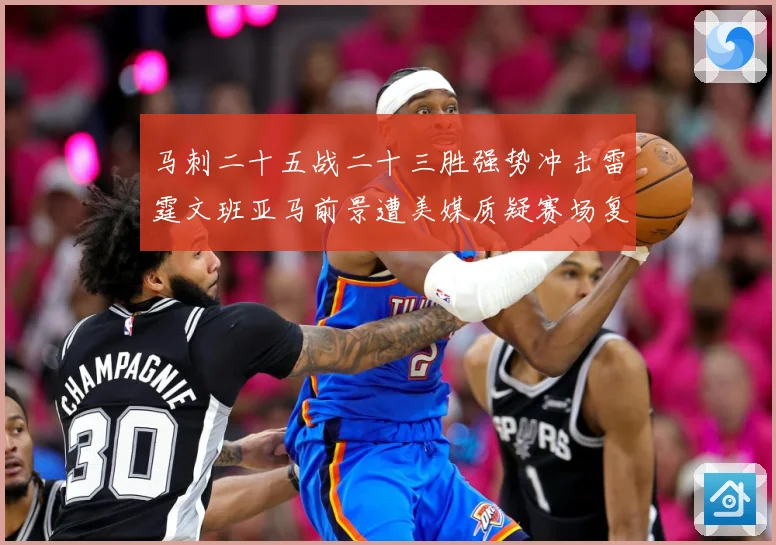 马刺二十五战二十三胜强势冲击雷霆文班亚马前景遭美媒质疑赛场复盘
