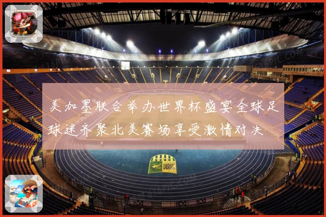美加墨联合举办世界杯盛宴全球足球迷齐聚北美赛场享受激情对决