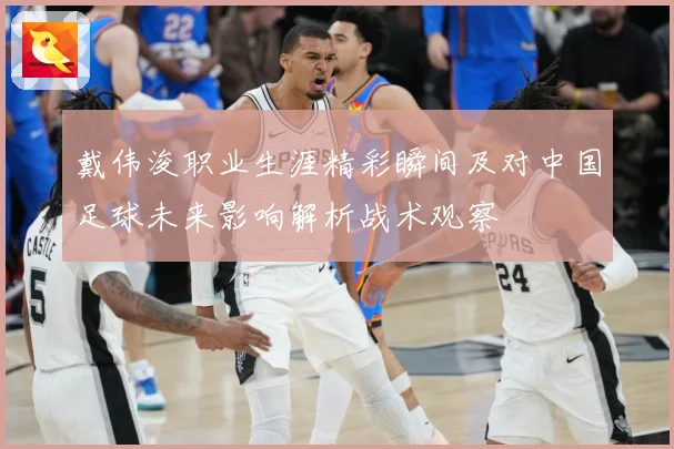 戴伟浚职业生涯精彩瞬间及对中国足球未来影响解析战术观察
