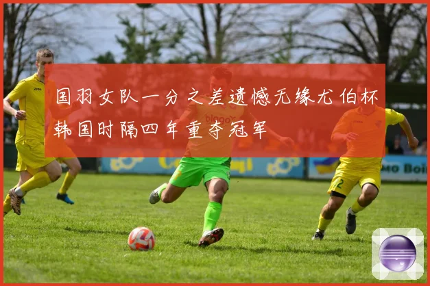 国羽女队一分之差遗憾无缘尤伯杯韩国时隔四年重夺冠军