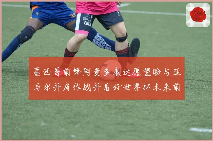 墨西哥前锋阿曼多表达愿望盼与亚马尔并肩作战并看好世界杯未来前景