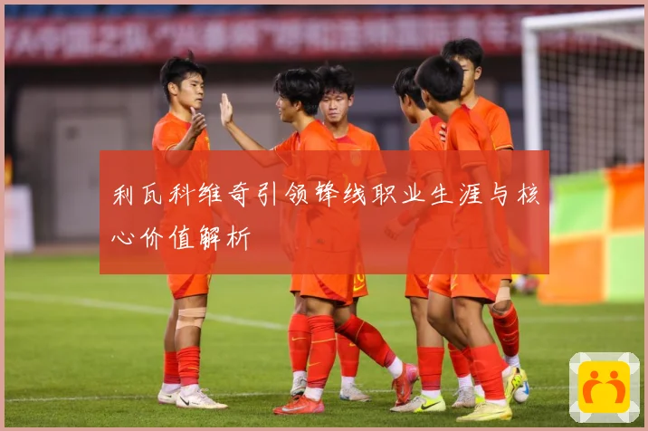 利瓦科维奇引领锋线职业生涯与核心价值解析