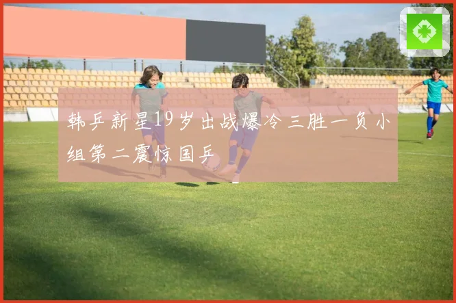 韩乒新星19岁出战爆冷三胜一负小组第二震惊国乒