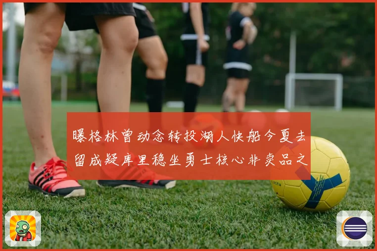 曝格林曾动念转投湖人快船今夏去留成疑库里稳坐勇士核心非卖品之位