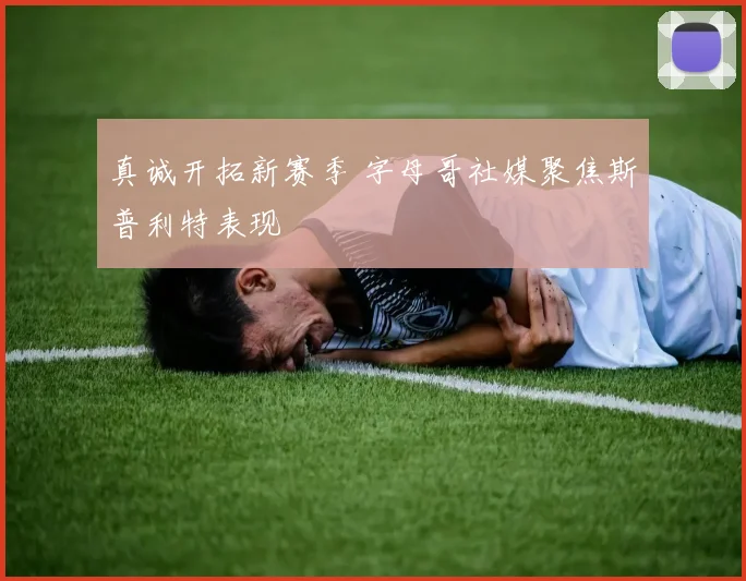 真诚开拓新赛季 字母哥社媒聚焦斯普利特表现